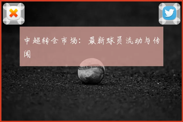 中超转会市场：最新球员流动与传闻