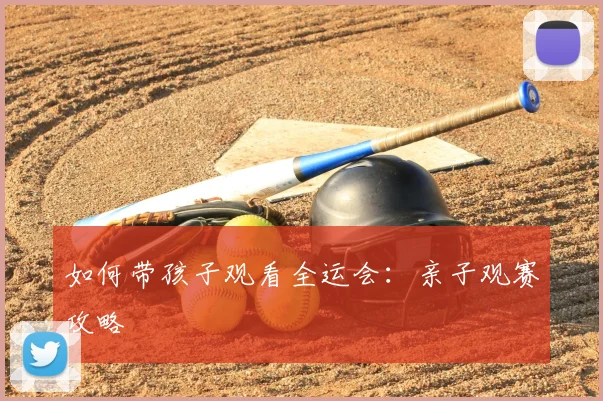 如何带孩子观看全运会：亲子观赛攻略
