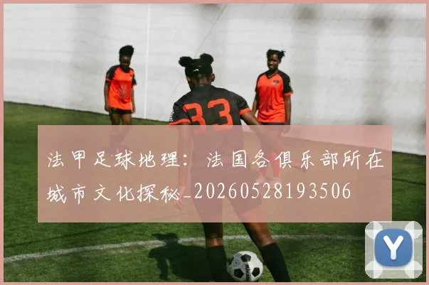 法甲足球地理：法国各俱乐部所在城市文化探秘_20260528193506