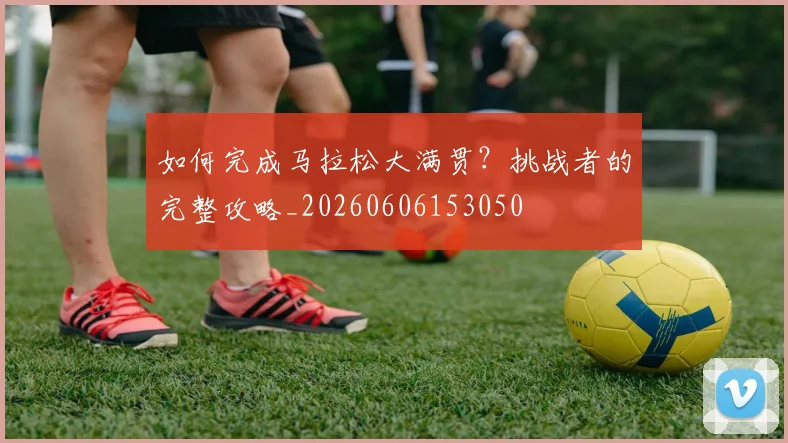 如何完成马拉松大满贯？挑战者的完整攻略_20260606153050