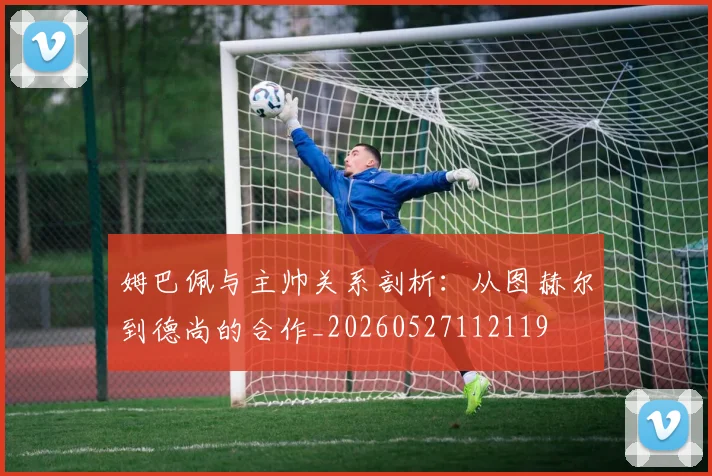 姆巴佩与主帅关系剖析:从图赫尔到德尚的合作_20260527112119