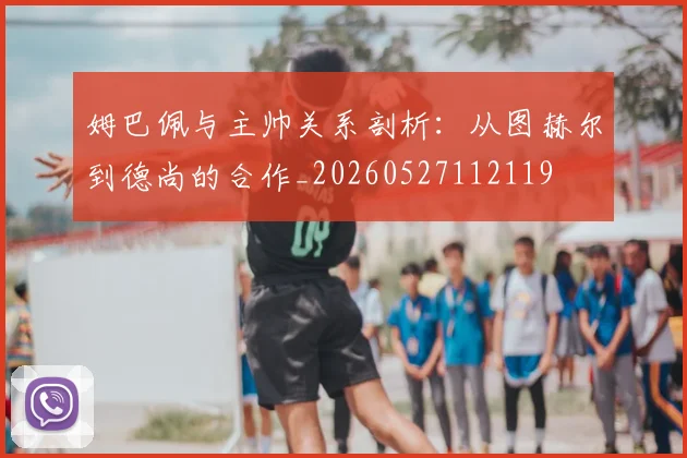 姆巴佩与主帅关系剖析：从图赫尔到德尚的合作_20260527112119